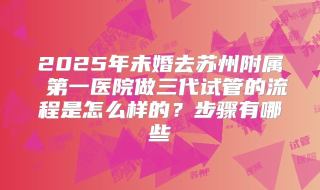 2025年未婚去苏州附属 第一医院做三代试管的流程是怎么样的?步骤有哪些