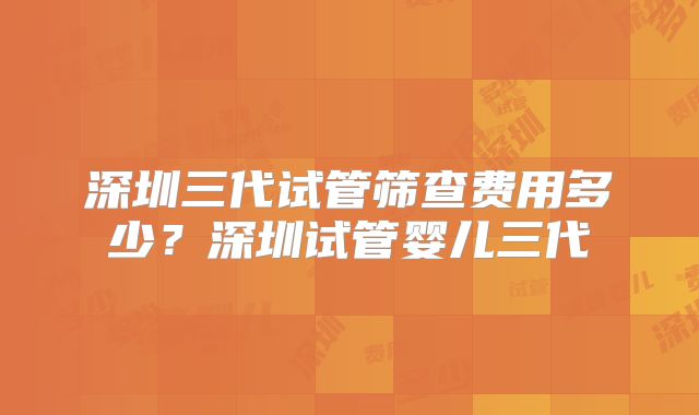 深圳三代试管筛查费用多少?深圳试管婴儿三代