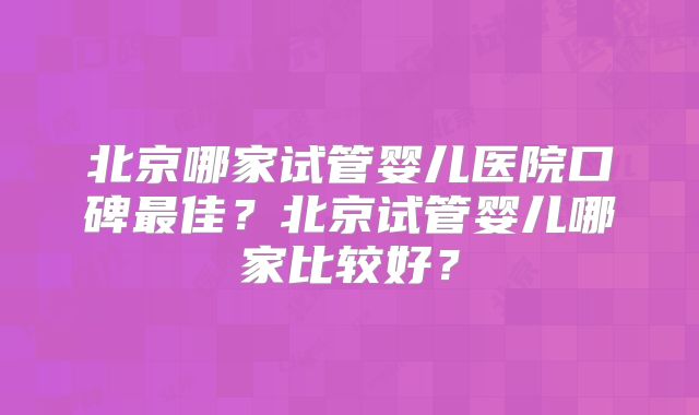 北京哪家试管婴儿医院口碑最佳？北京试管婴儿哪家比较好？