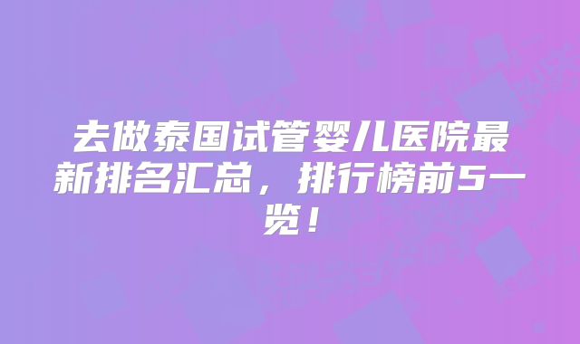 去做泰国试管婴儿医院最新排名汇总，排行榜前5一览！
