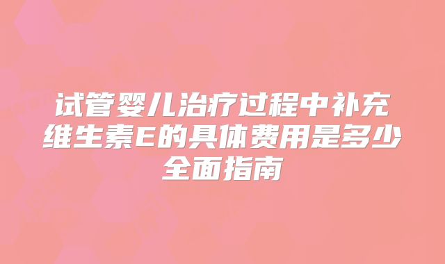 试管婴儿治疗过程中补充维生素E的具体费用是多少全面指南