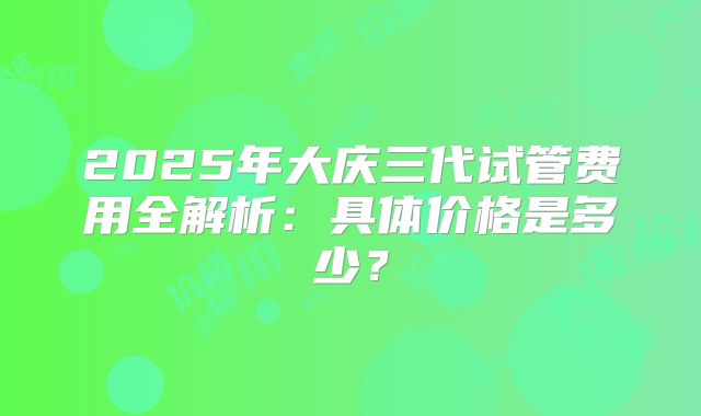 2025年大庆三代试管费用全解析：具体价格是多少？