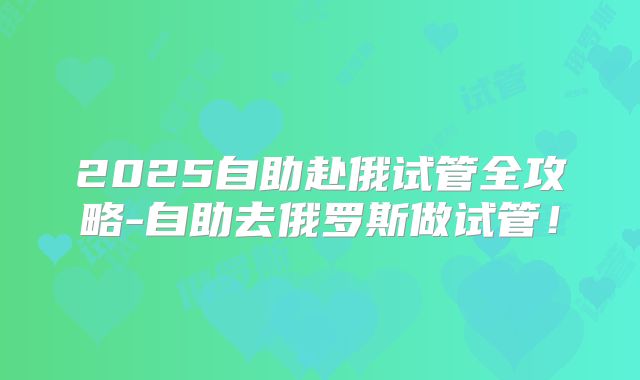 2025自助赴俄试管全攻略-自助去俄罗斯做试管！