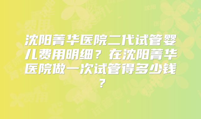 沈阳菁华医院二代试管婴儿费用明细？在沈阳菁华医院做一次试管得多少钱？