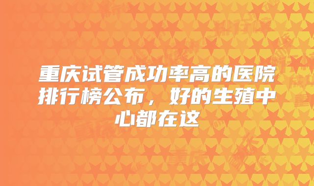 重庆试管成功率高的医院排行榜公布,好的生殖中心都在这