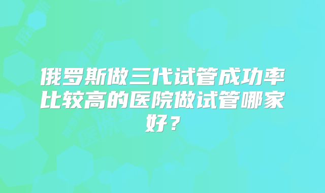 俄罗斯做三代试管成功率比较高的医院做试管哪家好？