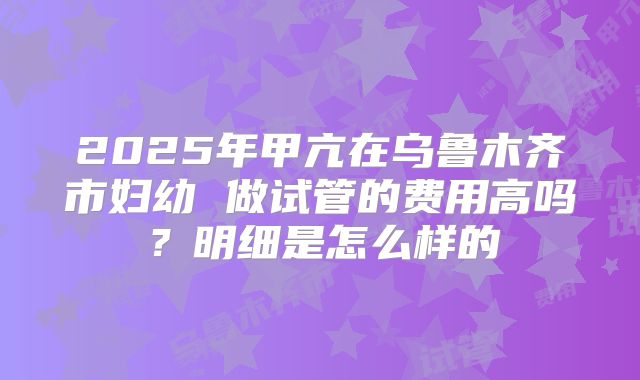 2025年甲亢在乌鲁木齐市妇幼 做试管的费用高吗?明细是怎么样的