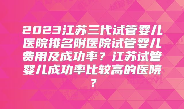 2023江苏三代试管婴儿医院排名附医院试管婴儿费用及成功率？江苏试管婴儿成功率比较高的医院？
