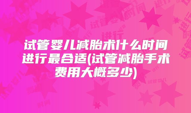 试管婴儿减胎术什么时间进行最合适(试管减胎手术费用大概多少)