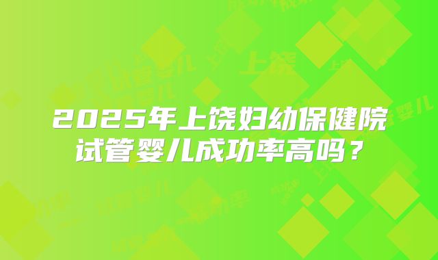 2025年上饶妇幼保健院试管婴儿成功率高吗?