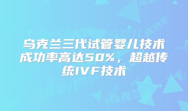 乌克兰三代试管婴儿技术成功率高达50%，超越传统IVF技术