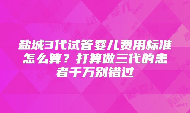 盐城3代试管婴儿费用标准怎么算？打算做三代的患者千万别错过