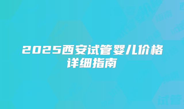 2025西安试管婴儿价格详细指南