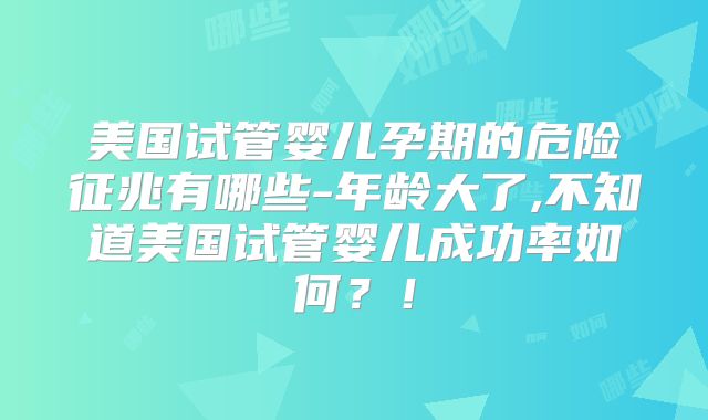 美国试管婴儿孕期的危险征兆有哪些-年龄大了,不知道美国试管婴儿成功率如何？！