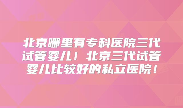 北京哪里有专科医院三代试管婴儿！北京三代试管婴儿比较好的私立医院！