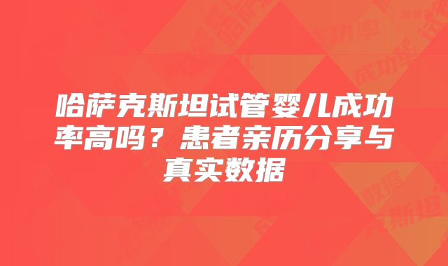 哈萨克斯坦试管婴儿成功率高吗？患者亲历分享与真实数据