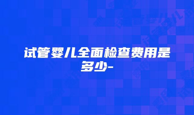 试管婴儿全面检查费用是多少-