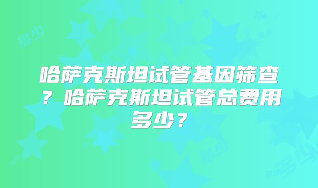 哈萨克斯坦试管基因筛查？哈萨克斯坦试管总费用多少？