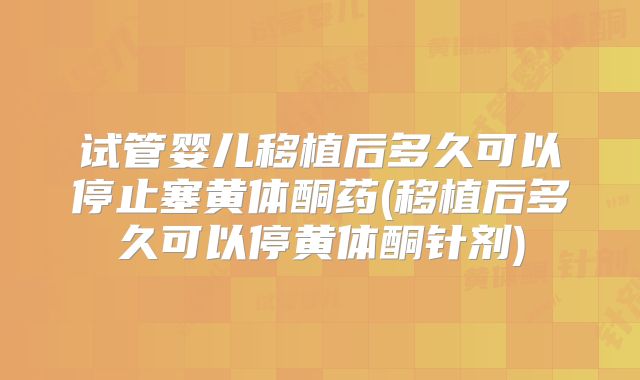 试管婴儿移植后多久可以停止塞黄体酮药(移植后多久可以停黄体酮针剂)