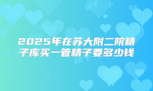 2025年在苏大附二院精子库买一管精子要多少钱