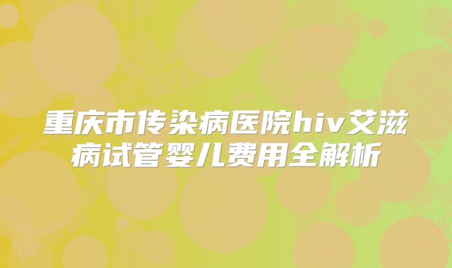 重庆市传染病医院hiv艾滋病试管婴儿费用全解析
