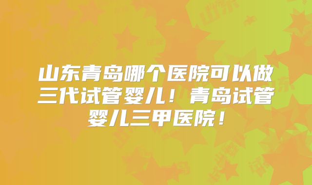 山东青岛哪个医院可以做三代试管婴儿!青岛试管婴儿三甲医院!