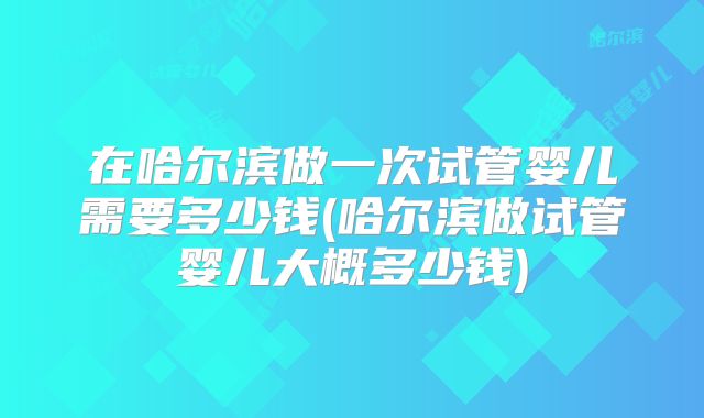 在哈尔滨做一次试管婴儿需要多少钱(哈尔滨做试管婴儿大概多少钱)