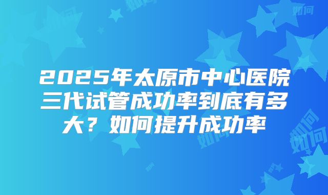 2025年太原市中心医院三代试管成功率到底有多大？如何提升成功率