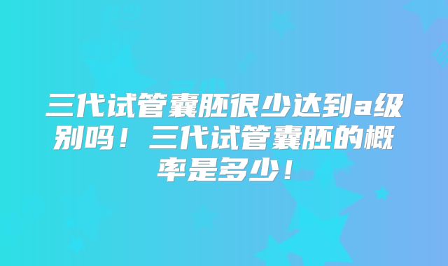 三代试管囊胚很少达到a级别吗！三代试管囊胚的概率是多少！