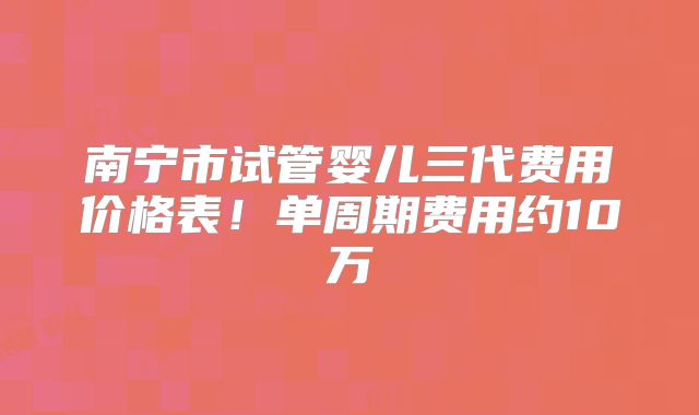 南宁市试管婴儿三代费用价格表！单周期费用约10万