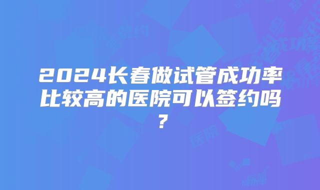 2024长春做试管成功率比较高的医院可以签约吗？