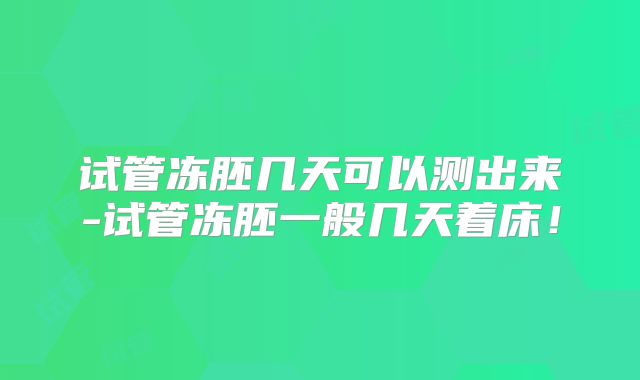 试管冻胚几天可以测出来-试管冻胚一般几天着床!