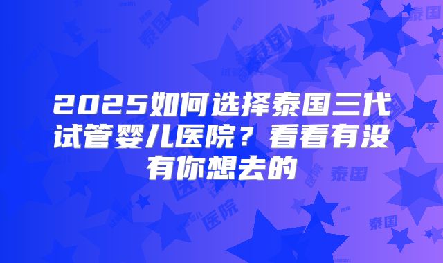 2025如何选择泰国三代试管婴儿医院？看看有没有你想去的