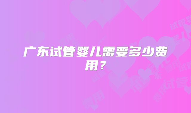 广东试管婴儿需要多少费用？