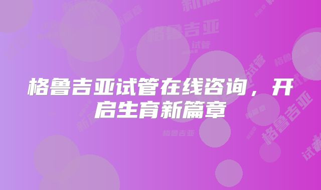 格鲁吉亚试管在线咨询，开启生育新篇章