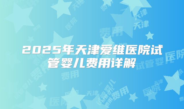 2025年天津爱维医院试管婴儿费用详解