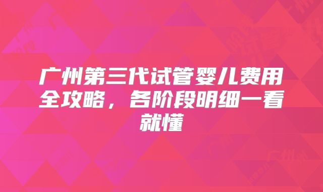 广州第三代试管婴儿费用全攻略,各阶段明细一看就懂