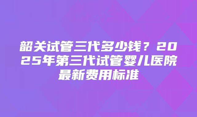 韶关试管三代多少钱？2025年第三代试管婴儿医院最新费用标准