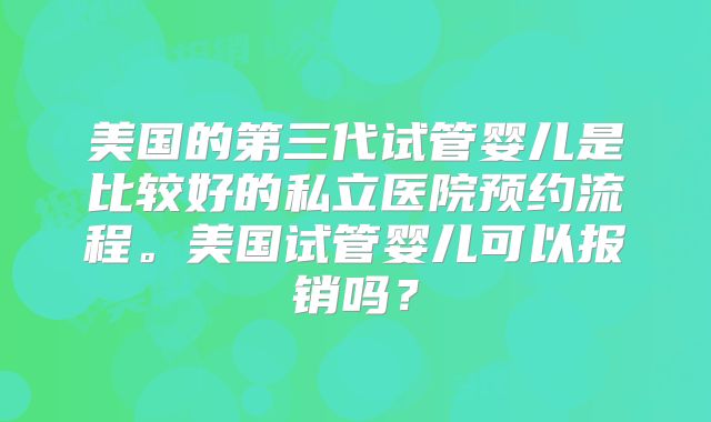 美国的第三代试管婴儿是比较好的私立医院预约流程。美国试管婴儿可以报销吗?