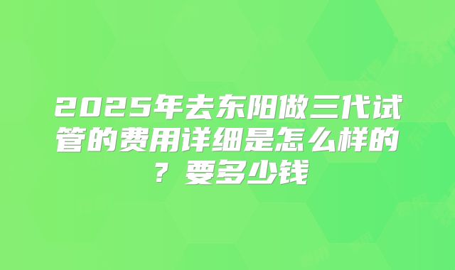 2025年去东阳做三代试管的费用详细是怎么样的？要多少钱