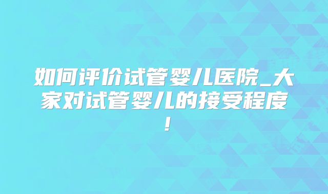 如何评价试管婴儿医院_大家对试管婴儿的接受程度！