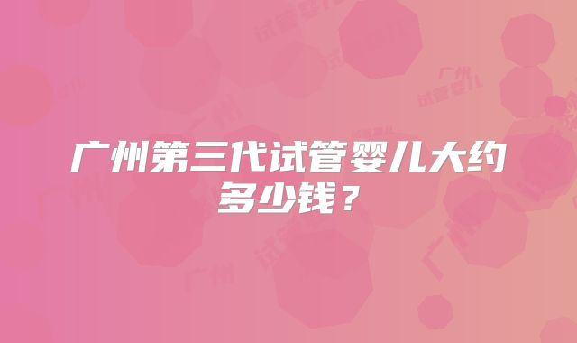广州第三代试管婴儿大约多少钱?