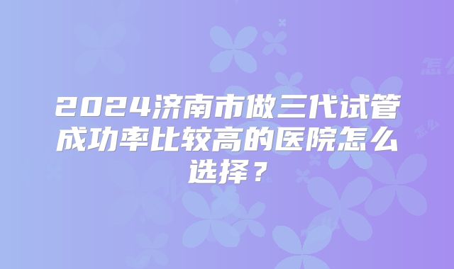 2024济南市做三代试管成功率比较高的医院怎么选择？