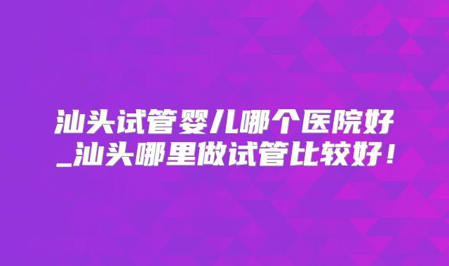 汕头试管婴儿哪个医院好_汕头哪里做试管比较好！