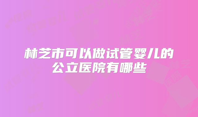 林芝市可以做试管婴儿的公立医院有哪些