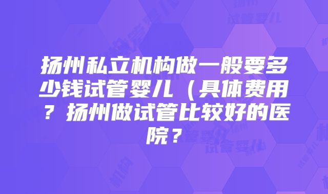 扬州私立机构做一般要多少钱试管婴儿（具体费用？扬州做试管比较好的医院？