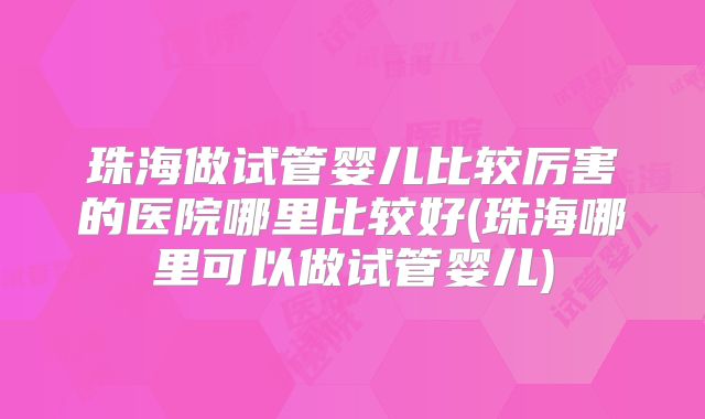 珠海做试管婴儿比较厉害的医院哪里比较好(珠海哪里可以做试管婴儿)