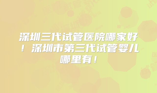 深圳三代试管医院哪家好！深圳市第三代试管婴儿哪里有！