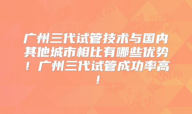 广州三代试管技术与国内其他城市相比有哪些优势！广州三代试管成功率高！