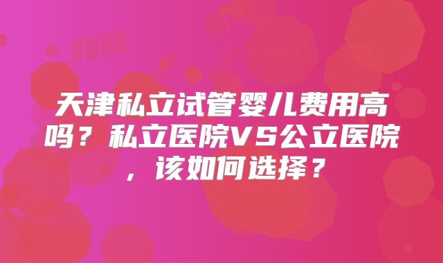 天津私立试管婴儿费用高吗？私立医院VS公立医院，该如何选择？